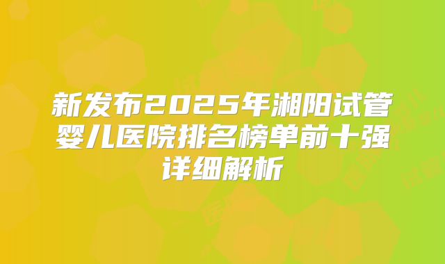 新发布2025年湘阳试管婴儿医院排名榜单前十强详细解析