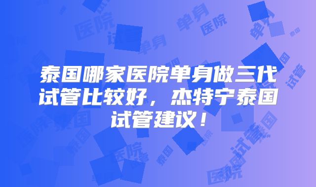 泰国哪家医院单身做三代试管比较好,杰特宁泰国试管建议!