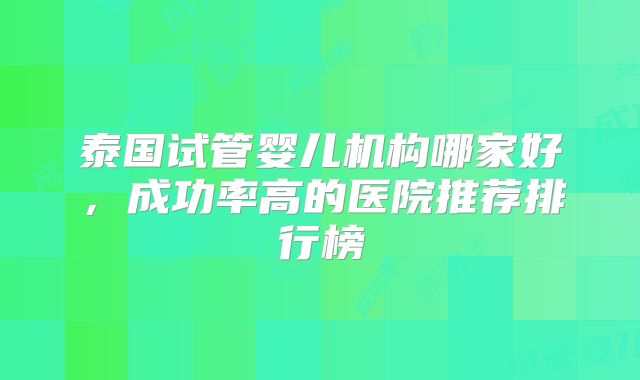 泰国试管婴儿机构哪家好，成功率高的医院推荐排行榜