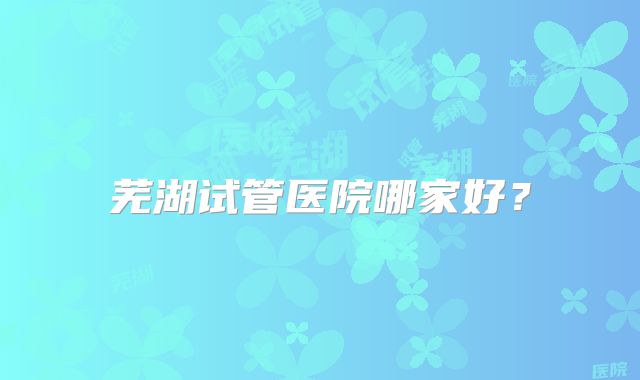 芜湖试管医院哪家好?