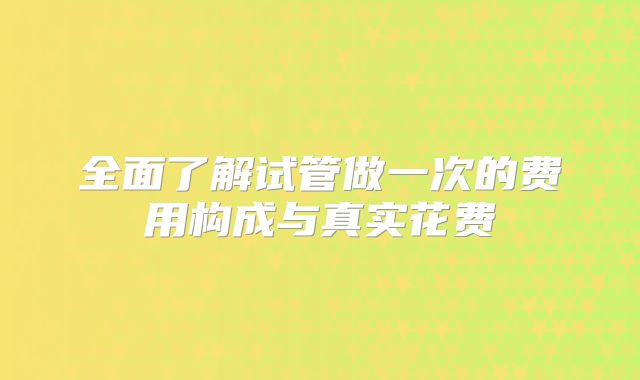 全面了解试管做一次的费用构成与真实花费