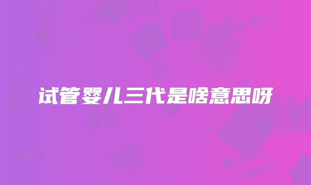 试管婴儿三代是啥意思呀