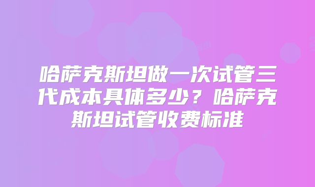 哈萨克斯坦做一次试管三代成本具体多少?哈萨克斯坦试管收费标准