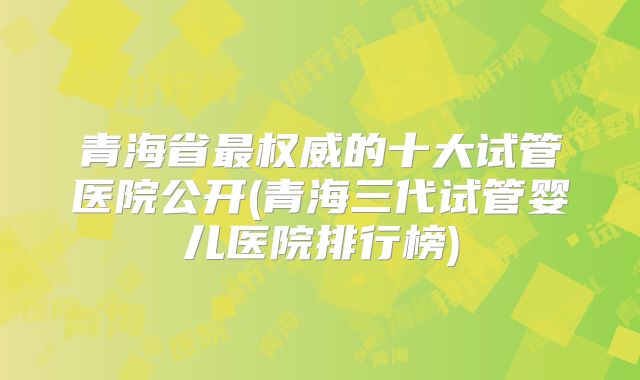 青海省最权威的十大试管医院公开(青海三代试管婴儿医院排行榜)
