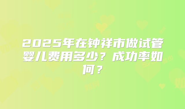 2025年在钟祥市做试管婴儿费用多少？成功率如何？