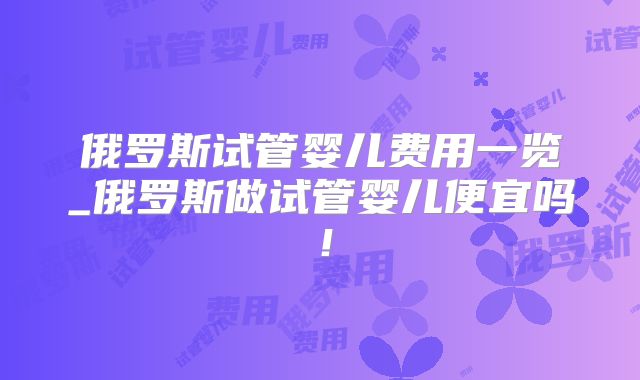 俄罗斯试管婴儿费用一览_俄罗斯做试管婴儿便宜吗！