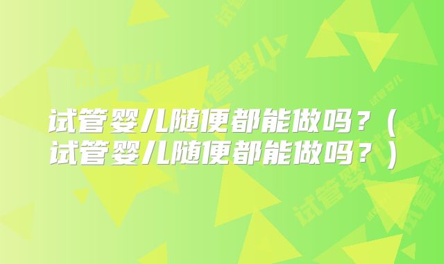 试管婴儿随便都能做吗?(试管婴儿随便都能做吗?)