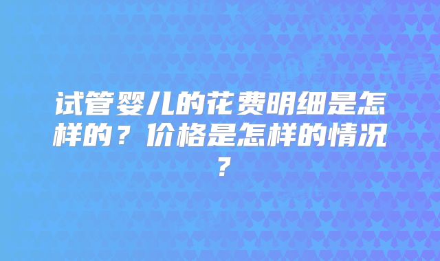 试管婴儿的花费明细是怎样的?价格是怎样的情况?