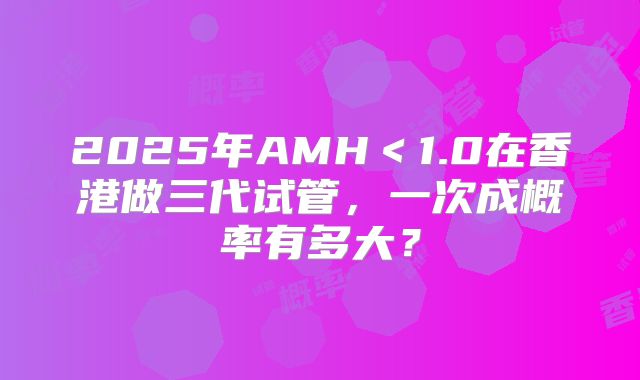 2025年AMH<1.0在香港做三代试管,一次成概率有多大?