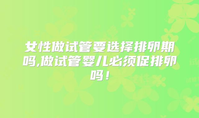 女性做试管要选择排卵期吗,做试管婴儿必须促排卵吗!