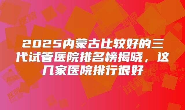2025内蒙古比较好的三代试管医院排名榜揭晓,这几家医院排行很好