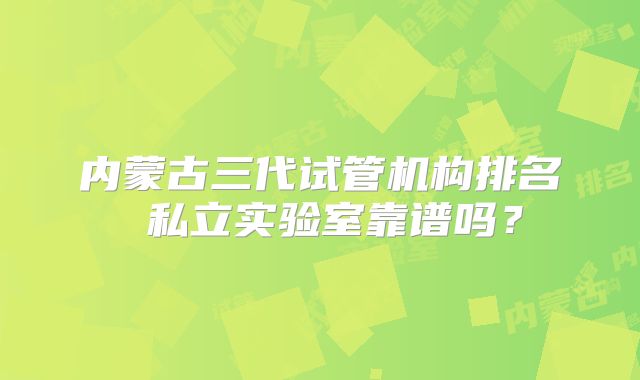 内蒙古三代试管机构排名 私立实验室靠谱吗?