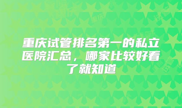 重庆试管排名第一的私立医院汇总,哪家比较好看了就知道