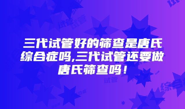 三代试管好的筛查是唐氏综合症吗,三代试管还要做唐氏筛查吗！