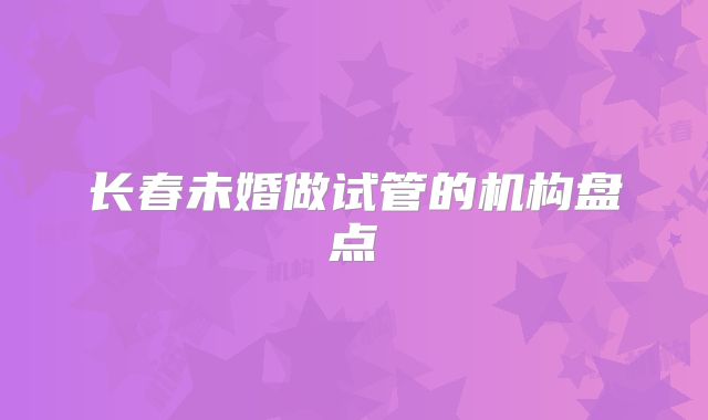 长春未婚做试管的机构盘点