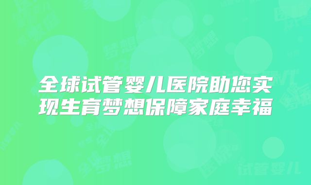 全球试管婴儿医院助您实现生育梦想保障家庭幸福
