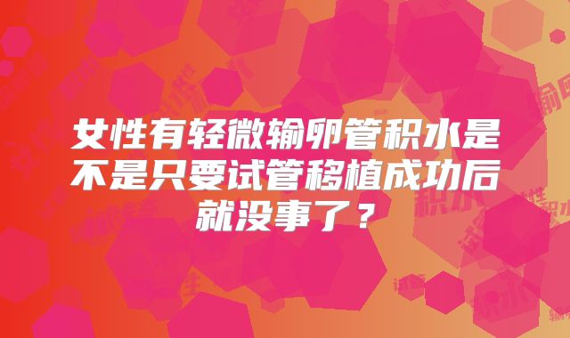 女性有轻微输卵管积水是不是只要试管移植成功后就没事了?