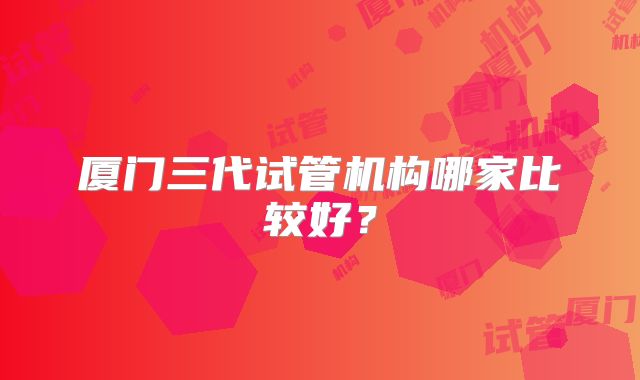 厦门三代试管机构哪家比较好?