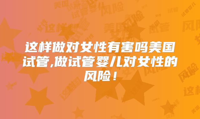 这样做对女性有害吗美国试管,做试管婴儿对女性的风险!