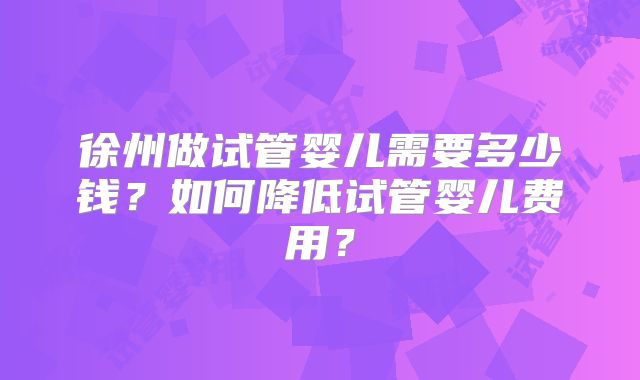 徐州做试管婴儿需要多少钱?如何降低试管婴儿费用?
