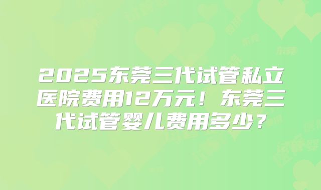 2025东莞三代试管私立医院费用12万元！东莞三代试管婴儿费用多少？