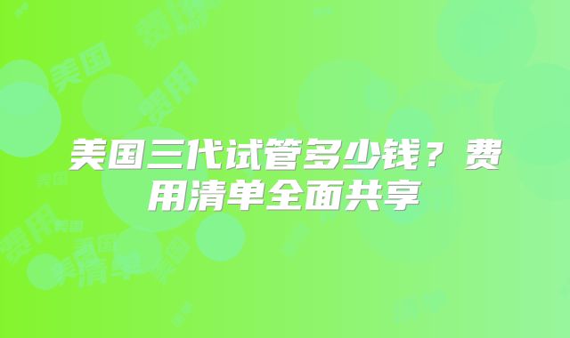 美国三代试管多少钱？费用清单全面共享