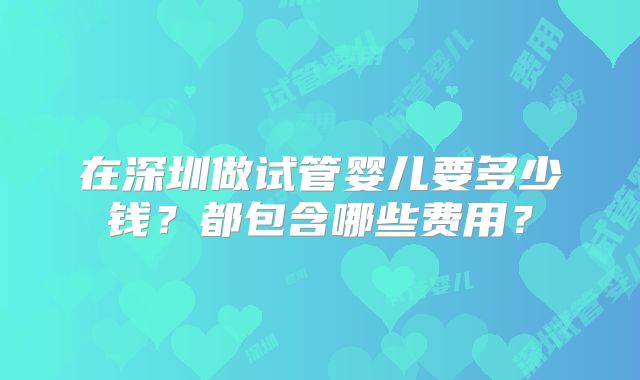 在深圳做试管婴儿要多少钱?都包含哪些费用?