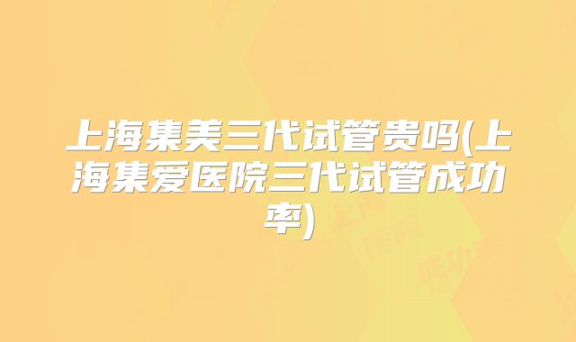 上海集美三代试管贵吗(上海集爱医院三代试管成功率)