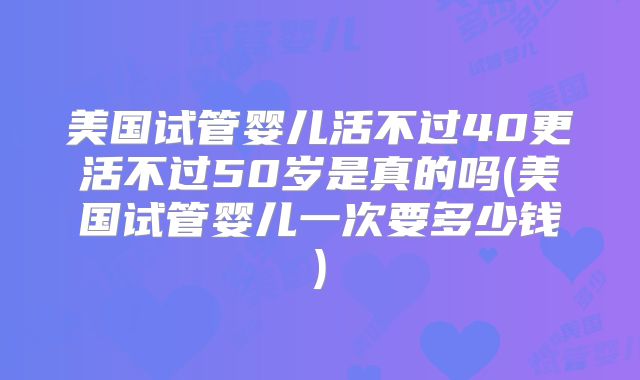 美国试管婴儿活不过40更活不过50岁是真的吗(美国试管婴儿一次要多少钱)