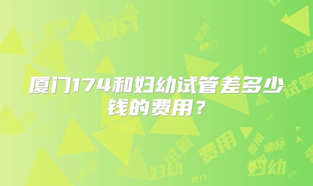 厦门174和妇幼试管差多少钱的费用？