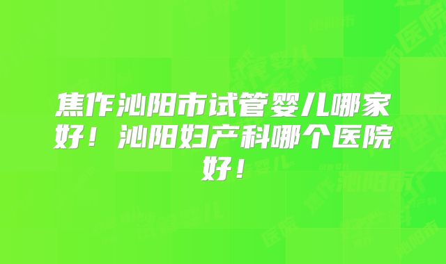 焦作沁阳市试管婴儿哪家好！沁阳妇产科哪个医院好！