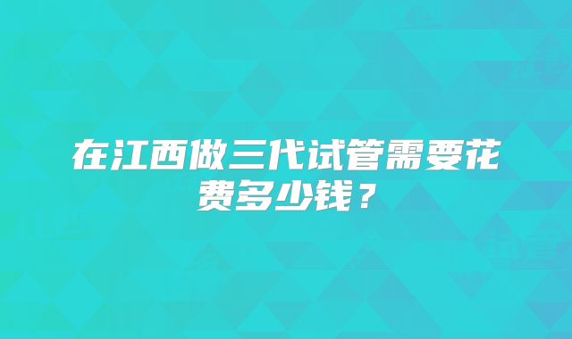 在江西做三代试管需要花费多少钱?