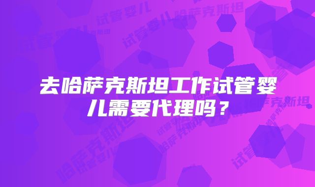 去哈萨克斯坦工作试管婴儿需要代理吗?