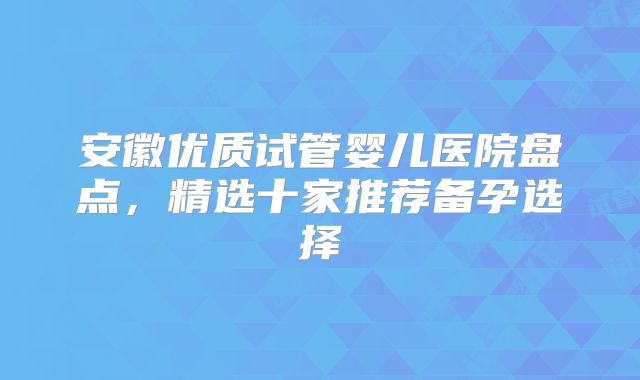 安徽优质试管婴儿医院盘点,精选十家推荐备孕选择