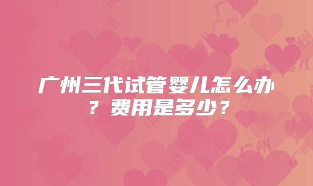 广州三代试管婴儿怎么办？费用是多少？