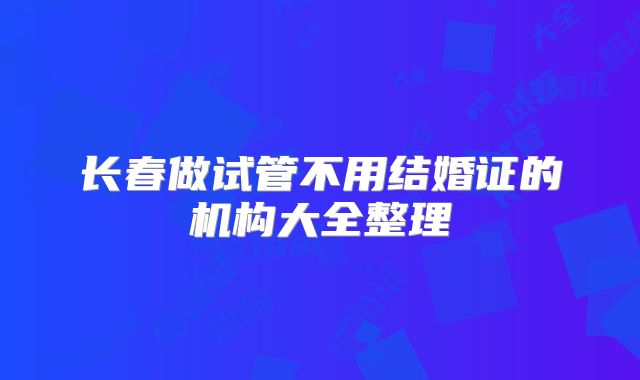 长春做试管不用结婚证的机构大全整理