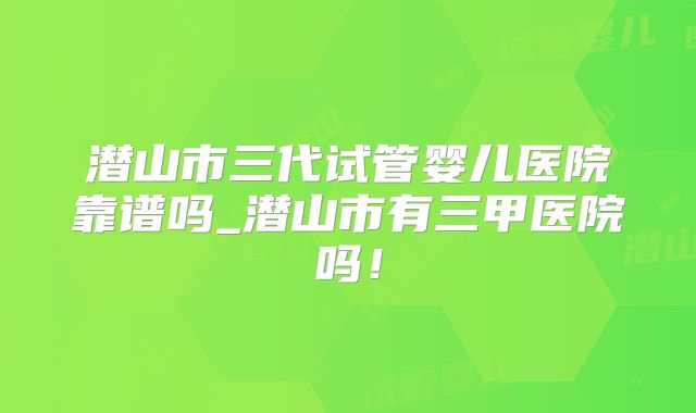 潜山市三代试管婴儿医院靠谱吗_潜山市有三甲医院吗!