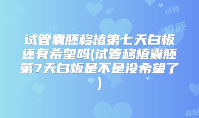 试管囊胚移植第七天白板还有希望吗(试管移植囊胚第7天白板是不是没希望了)