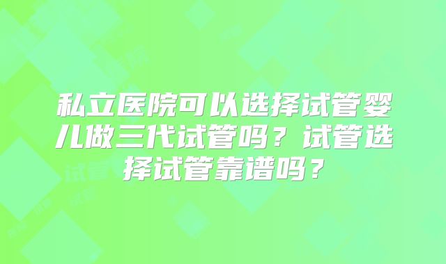 私立医院可以选择试管婴儿做三代试管吗?试管选择试管靠谱吗?
