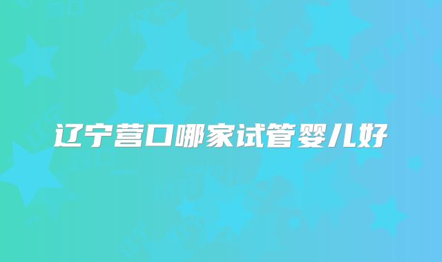 辽宁营口哪家试管婴儿好
