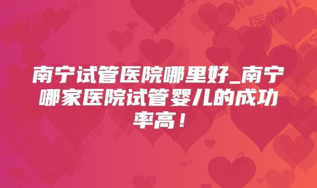 南宁试管医院哪里好_南宁哪家医院试管婴儿的成功率高！
