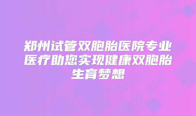 郑州试管双胞胎医院专业医疗助您实现健康双胞胎生育梦想
