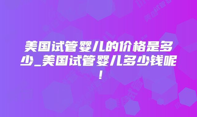 美国试管婴儿的价格是多少_美国试管婴儿多少钱呢！