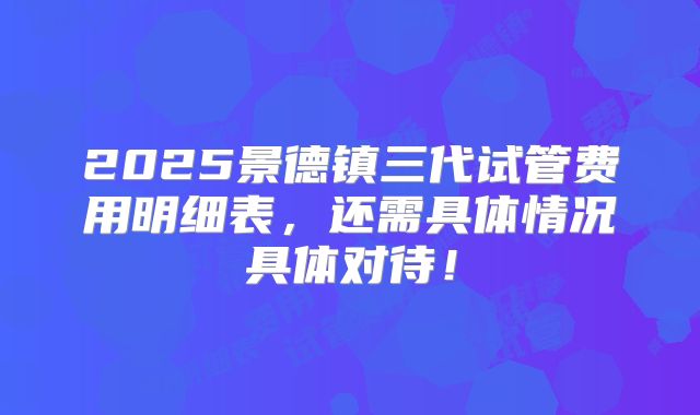 2025景德镇三代试管费用明细表,还需具体情况具体对待!