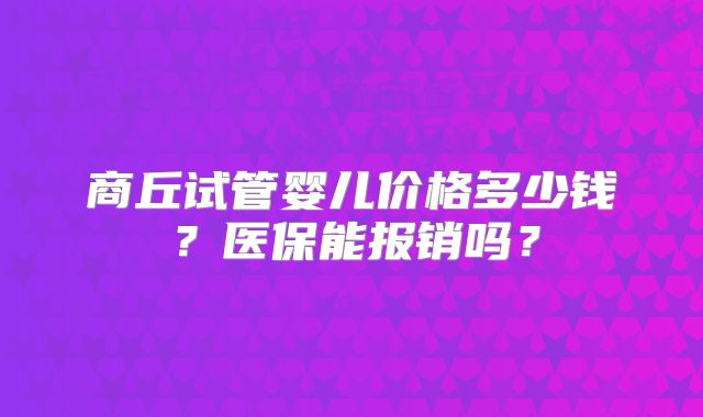 商丘试管婴儿价格多少钱？医保能报销吗？