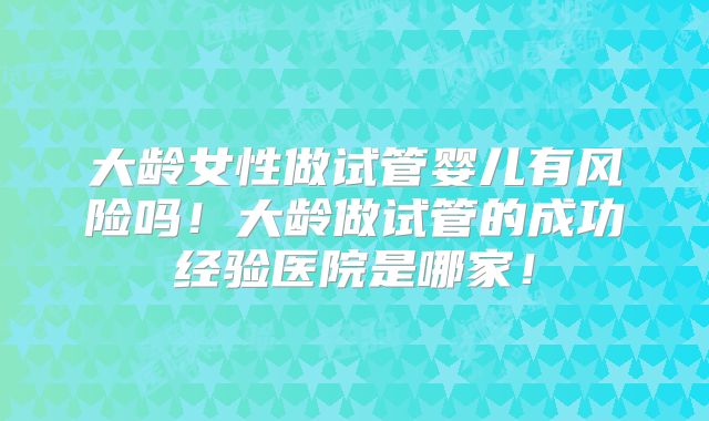 大龄女性做试管婴儿有风险吗!大龄做试管的成功经验医院是哪家!