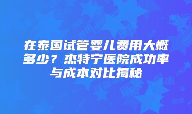 在泰国试管婴儿费用大概多少?杰特宁医院成功率与成本对比揭秘