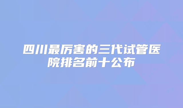 四川最厉害的三代试管医院排名前十公布