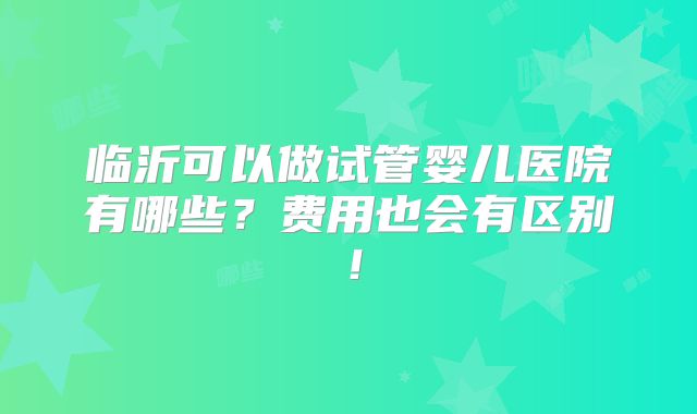 临沂可以做试管婴儿医院有哪些?费用也会有区别!