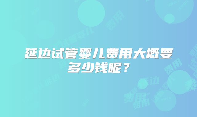 延边试管婴儿费用大概要多少钱呢?